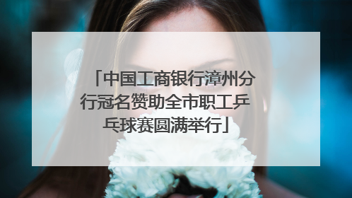 中国工商银行漳州分行冠名赞助全市职工乒乓球赛圆满举行