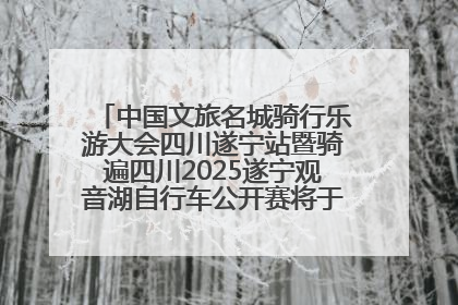 中国文旅名城骑行乐游大会四川遂宁站暨骑遍四川2025遂宁观音湖自行车公开赛将于6月22日开赛