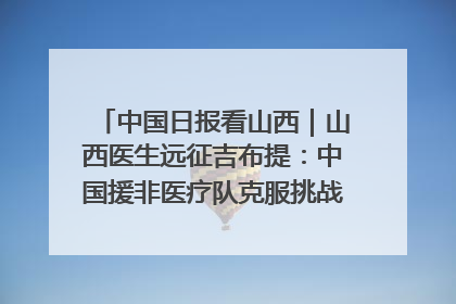 中国日报看山西｜山西医生远征吉布提：中国援非医疗队克服挑战救助非洲患者