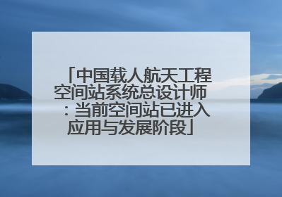 中国载人航天工程空间站系统总设计师：当前空间站已进入应用与发展阶段