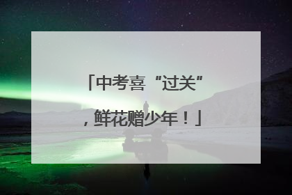 中考喜“过关”，鲜花赠少年！
