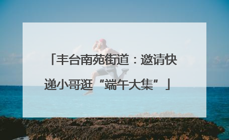 丰台南苑街道：邀请快递小哥逛“端午大集”