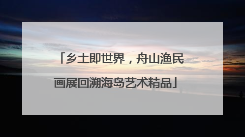 乡土即世界，舟山渔民画展回溯海岛艺术精品