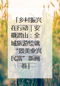 乡村振兴在行动｜安徽潜山：全域旅游绘就“景美业兴民富”新画卷