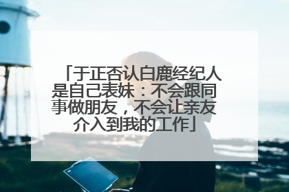 于正否认白鹿经纪人是自己表妹：不会跟同事做朋友，不会让亲友介入到我的工作