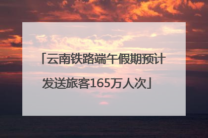 云南铁路端午假期预计发送旅客165万人次