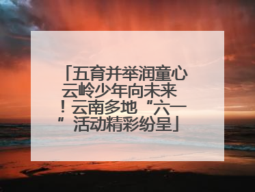 五育并举润童心 云岭少年向未来！云南多地“六一”活动精彩纷呈