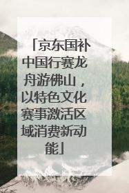 京东国补中国行赛龙舟游佛山，以特色文化赛事激活区域消费新动能