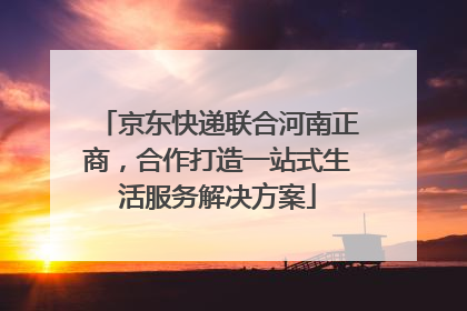 京东快递联合河南正商，合作打造一站式生活服务解决方案