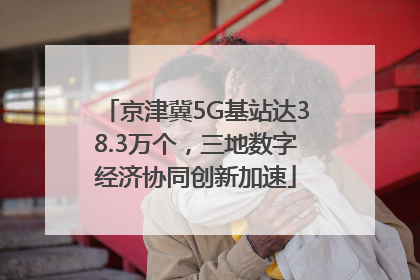 京津冀5G基站达38.3万个，三地数字经济协同创新加速