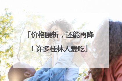 价格腰斩，还能再降！许多桂林人爱吃