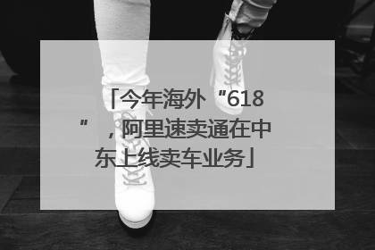 今年海外“618”，阿里速卖通在中东上线卖车业务