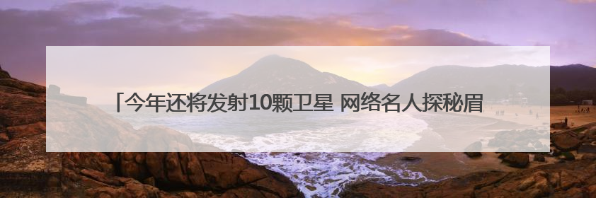 今年还将发射10颗卫星 网络名人探秘眉山“太空之眼”建设密码｜网络名人四川行