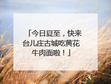 今日夏至，快来台儿庄古城吃黄花牛肉面啦！