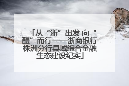 从“浙”出发 向“醴”而行——浙商银行株洲分行县域综合金融生态建设纪实
