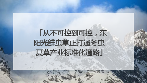 从不可控到可控，东阳光鲜虫草正打通冬虫夏草产业标准化通路