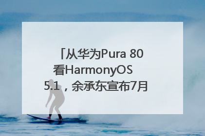 从华为Pura 80看HarmonyOS 5.1，余承东宣布7月迎来首批机型升级