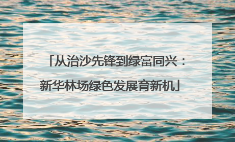 从治沙先锋到绿富同兴：新华林场绿色发展育新机