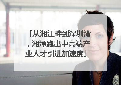 从湘江畔到深圳湾，湘潭跑出中高端产业人才引进加速度