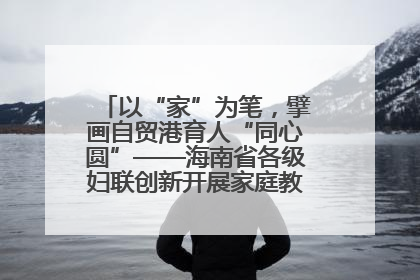 以“家”为笔，擘画自贸港育人“同心圆”——海南省各级妇联创新开展家庭教育宣传周活动