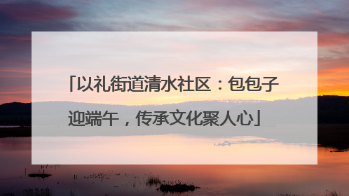 以礼街道清水社区：包包子迎端午，传承文化聚人心