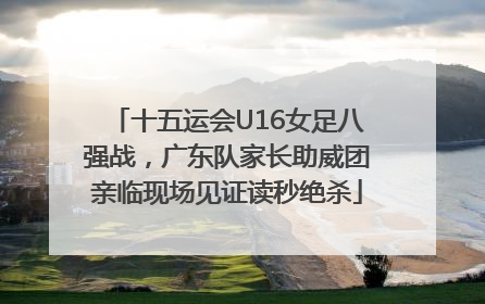 十五运会U16女足八强战，广东队家长助威团亲临现场见证读秒绝杀