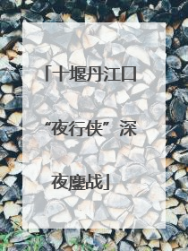 十堰丹江口“夜行侠”深夜鏖战