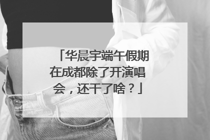 华晨宇端午假期在成都除了开演唱会，还干了啥？