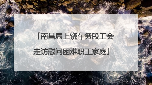 南昌局上饶车务段工会走访慰问困难职工家庭
