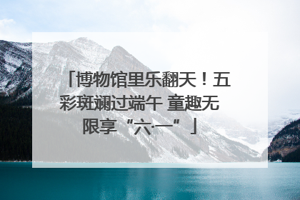 博物馆里乐翻天！五彩斑斓过端午 童趣无限享“六·一”