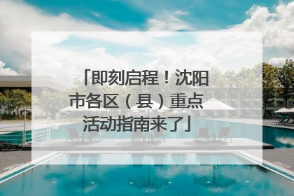 即刻启程！沈阳市各区（县）重点活动指南来了