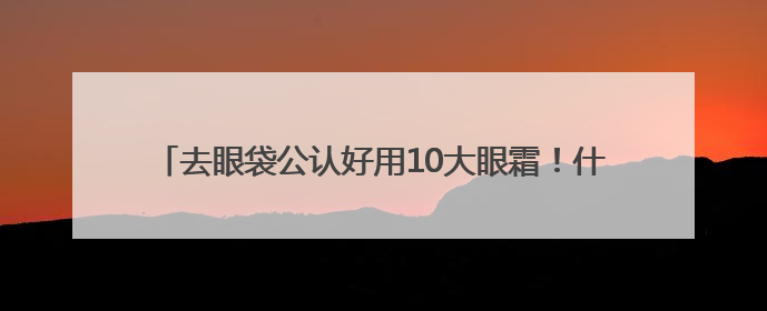 去眼袋公认好用10大眼霜！什么眼霜去皱纹好？买前必看攻略