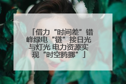 借力“时间差”错峰绿电“链”接日光与灯光 电力资源实现“时空腾挪”