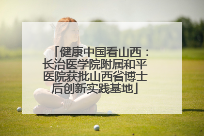 健康中国看山西：长治医学院附属和平医院获批山西省博士后创新实践基地