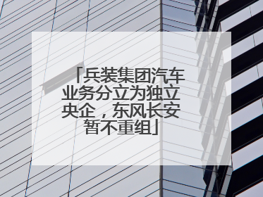 兵装集团汽车业务分立为独立央企，东风长安暂不重组