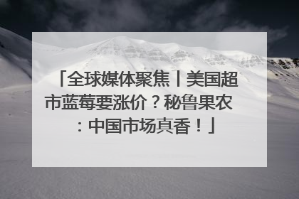 全球媒体聚焦丨美国超市蓝莓要涨价？秘鲁果农：中国市场真香！