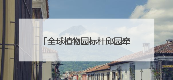 全球植物园标杆邱园牵手成都植物园，将聚焦种质资源保护等展开合作