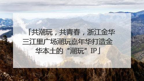 共潮玩，共青春，浙江金华三江里广场潮玩嘉年华打造金华本土的“潮玩”IP