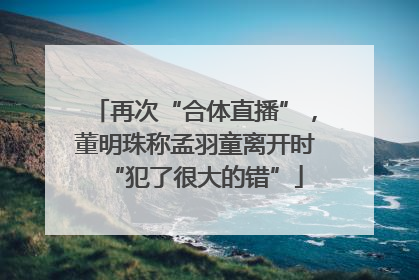 再次“合体直播”，董明珠称孟羽童离开时“犯了很大的错”