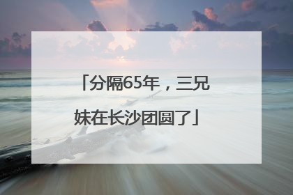 分隔65年，三兄妹在长沙团圆了