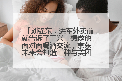 刘强东：进军外卖前就告诉了王兴，想邀他面对面喝酒交流，京东未来会打造一种与美团不同的商业模式