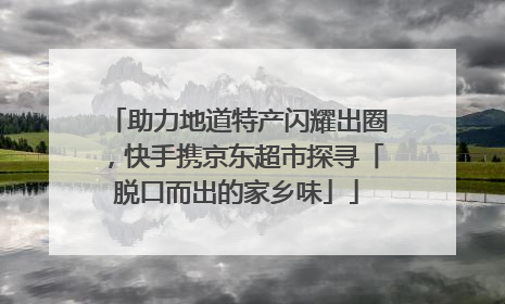 助力地道特产闪耀出圈，快手携京东超市探寻「脱口而出的家乡味」