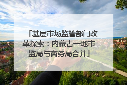 基层市场监管部门改革探索：内蒙古一地市监局与商务局合并