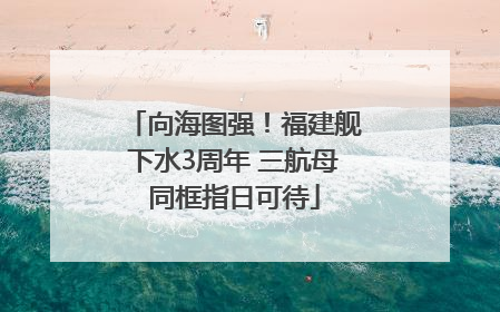 向海图强！福建舰下水3周年 三航母同框指日可待