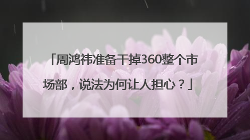 周鸿祎准备干掉360整个市场部，说法为何让人担心？