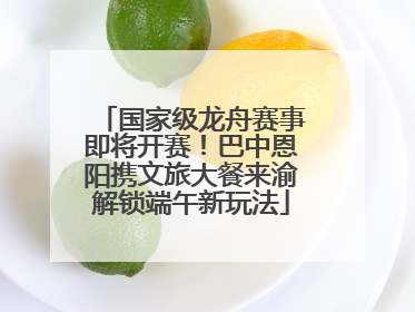 国家级龙舟赛事即将开赛！巴中恩阳携文旅大餐来渝解锁端午新玩法