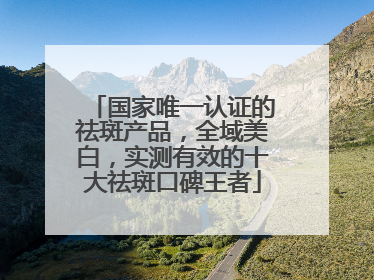 国家唯一认证的祛斑产品，全域美白，实测有效的十大祛斑口碑王者