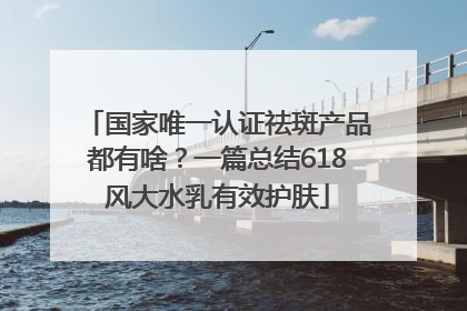 国家唯一认证祛斑产品都有啥？一篇总结618风大水乳有效护肤