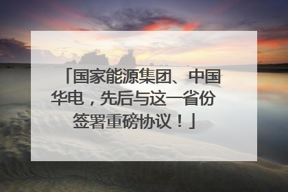 国家能源集团、中国华电，先后与这一省份签署重磅协议！