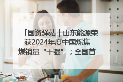 国资驿站｜山东能源荣获2024年度中国炼焦煤销量“十强”；全国首例铁路盖上智慧物流园钢结构主体完工
